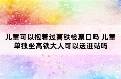 儿童可以抱着过高铁检票口吗 儿童单独坐高铁大人可以送进站吗